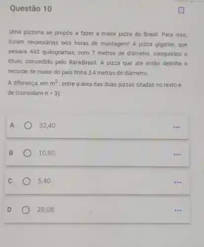 Questão 10
Uma pizzaria se propôs a fazer a maior pizza do Brasil. Para isso,
foram necessárias seis horas de montagem! A pizza gigante, que
pesava 442 quilogramas, com 7 metros de diâmetro , conquistou o
titulo, concedido pelo RankBrasil A pizza que até então detinha o
recorde de maior do país tinha 34 metros de diâmetro.
A diferença, em m^2 , entre a área das duas pizzas citadas no texto é
de (considere pi =3
32,40 .
10,80 .
5,40 .
28,08 .