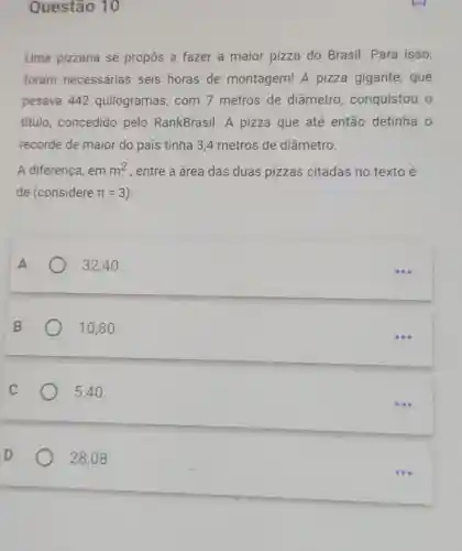 Questão 10
Uma pizzaria se propôs a fazer a maior pizza do Brasil. Para isso,
foram necessárias seis horas de montagem! A pizza gigante , que
pesava 442 quilogramas, com 7 metros de diâmetro , conquistou o
titulo, concedido pelo RankBrasil. A pizza que até então detinha o
recorde de maior do país tinha 34 metros de diâmetro.
A diferença, em m^2 , entre a área das duas pizzas citadas no texto é
de (considere pi =3
32,40 .
10,80 .
5,40 .
D	28,08 .