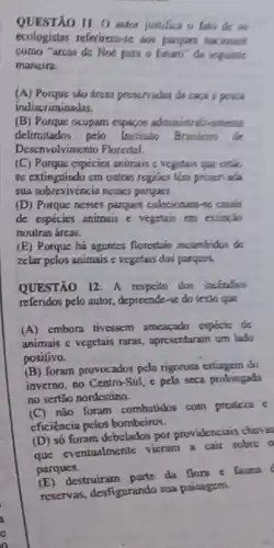 QUESTÃO 11: 0 autor justifica o fato de us
ecologistas referirem-ie aos parques hacionais
como "arcas de Noe para o futures" da seguinte
mancira:
(A) Porque sào áreas proservadas da cara :powa
indiscriminadas.
(B) Porque ocupam expagen administrativantenic
delimitados pelo Institute Brasileino de
Desenvolvimento Florestal.
(C) Porque espécies animais c vegetais que entis
se extinguindo cm outras regiües tem priction ada
sua sobrevivencia nesses parques.
(D) Porque nesses parques colecionam-4s cauain
de expécies animais e vegetais em extincio
noutras áreas.
(E) Porque há agentes florestair incumbidos de
zelar pelos animais e vegetais doi parquer.
QUESTÃO 12: A respecto dos inceratios
referidos pelo autor, depreende -se do texto que
(A) embora tivessem ameacado especis de
animais c vegetais raras apresentaram um lado
positivo.
(B) foram provocados pela rigorosa estiagem do
inverno, no Centro-Sul e pela seca prolongado
no sertão nordestino.
não foram combatidos com presters c
eficiència pelos bombeiros.
(D) só foram debelados por providenciais chavas
que eventualmente vieram a cair sobre o
parques.
destruiram parte da flors e fauna
reservas, desfigurando sua paisagem.