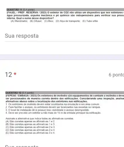 QUESTÃO 11 (0,4 ponto)
(FAUEL / PREF .RESERVA / 2023) 0 extintor de CO2 não utiliza um dispositivo que nos extintores
água pressurizada , espuma mecânica e pó químico são indispensáveis para verificar sua pressi
interna. Qual o nome desse dispositivo?
(A) Manômetro; (B)Difusor; (C) Bico; (D)Alça de transporte; (E)Tubo sifão
__
12
QUESTÃO 12 (0.4 ponto)
(FEPESE/EMBASA 12023) Os extintores de incêndio são equipamentos de combate a incêndio e deve
ser posicionados de maneira correta dentro das edificaçōes . Considerando uma inspeção, analise
afirmativas abaix sobre a localizaçãc dos extintores nas edificações.
1. Os extintores de incêndio devem estar localizados na circulação e em área comum.
2. Para facilitar o acesso, os extintores devem ser localizados nas escadas ou rampas.
3. O local de instalação deve possuir boa visibilidade e acesso desimpedido.
4. Deve ser previsto um extintor a não mais de 15 m da entrada principal da edificação.
Assinale a alternativa que indica todas as afirmativas corretas
(A) São corretas apenas as afirmativas 1 e 2
(B) São corretas apenas as afirmativas 1 e 3
(C) São corretas apenas as afirmativas 2 e 3
(D) São corretas apenas as afirmativas 2 e 4
(E) São corretas apenas as afirmativas 3 e 4.
Cuo ra onoo to
6 pontc