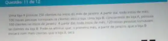 Questão: 11 de 12
Uma loja A possula 250 clientes no inicio do més de janeiro A partir dai, todo inicio de més,
100 novas pessoas tornavarn -se clientes dessa loja Uma loja B, concorrente da loja A, possula
100 clientes no inicio de janeiro. A partir dai, todo inicio de més, 120 novas pessoas tornavam
se clientes da loja B. Pode-se afirmar que, o primeiro més a partir de janeiro que a loja B
iniciará com mais clientes que a loja A sera