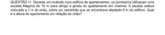 QUESTÃO 11. Durante um incêndio num edificio de apartamentos, os bombeiros utilizaram uma
escada Magirus de 10 m para atingir a janela do apartamento em chamas. A escada estava
colocada a 1 m do chão, sobre um caminhão que se encontrava afastado 6 m do edificio. Qual
é a altura do apartamento em relação ao chão?