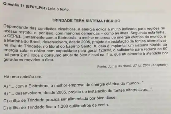 Questão 11 (EF67LPO4) Leia o texto.
TRINDADE TERÁ SISTEMA HIBRIDO
Dependendo das condições climáticas, a energia eólica é multo indicada para regióes de
acesso restrito, e, por isso com menores demandas -como as ilhas. Seguind esta linha,
CEPEL, juntamente com a Eletrobrás, a melhor empresa de energia elétrica do mundo, e
a Marinha do Brasil desenvolvem, desde 2005 , projeto de instalação de fontes alternativas
na ilha de Trindade , no litoral do Espirito Santo A ideia é implantar um sistema hibrido de
energia solar e eólica com capacidade para gerar 120kW, o sufficiente para reduzir de 60
mil para 2 mil litros o consumo anual de óleo diesel na ilha, que atualmente é atendida por
geradores movidos a óleo.
Fonte: Jornal do Brasil 27 jul. 2007 (Adaptado)
Há uma opinião em:
A) "... com a Eletrobrás , a melhor empresa de energia elétrica do mundo..."
B) "... desenvolvem, desde 2005, projeto de instalação de fontes alternativas
__
C) a ilha de Trindade precisa ser alimentada por óleo diesel.
D) a ilha de Trindade fica a 1200 quilômetros da costa.