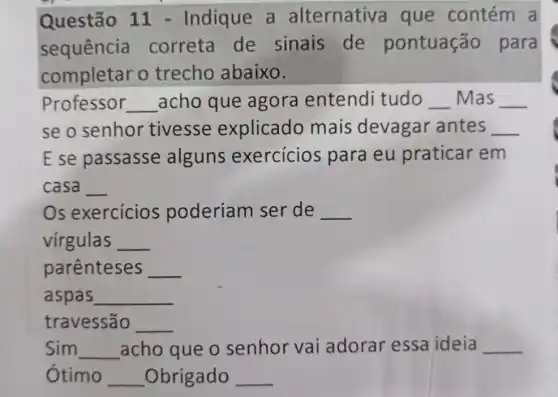 Questão 11 - Indique a alternativa que contém a
sequência correta de sinais de pontuação para
completar o trecho abaixo.
Professor __ acho que agora entendi tudo __ Mas __
se o senhor tivesse explicado mais devagar antes __
E se passasse alguns exercicios para eu praticar em
casa __
Os exercícios poderiam ser de __
virgulas __
parenteses __
aspas __
travessão __
Sim __ acho que o senhor vai adorar essa ideia __
Ótimo __ _Obrigado __