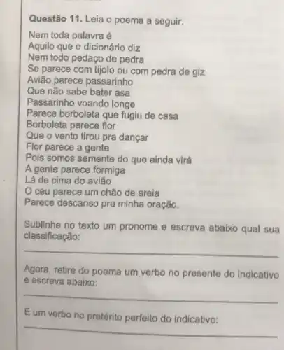 Questão 11. Leia o poema a seguir.
Nem toda palavra e
Aquilo que o dicionário diz
Nem todo pedaço de pedra
Se parece com tijolo ou com pedra de giz
Avião parece passarinho
Que não sabe bater asa
Passarinho voando longe
Parece borboleta que fugiu de casa
Borboleta parece flor
Que o vento tirou pra dançar
Flor parece a gente
Pois somos semente do que ainda virá
A gente parece formiga
Lá de cima do aviāo
céu parece um chão de areia
Parece descanso pra minha oração.
Sublinhe no texto um pronome e escreva abaixo qual sua
classificação:
__
Agora, retire do poema um verbo no presente do indicativo
e escreva abaixo:
__
Eum verbo no do indicativo:
__