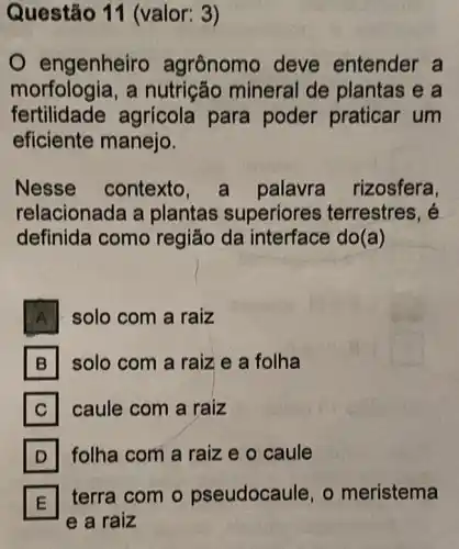 Questão 11 (valor: 3)
engenheiro agrônomo deve entender a
morfologia,a nutrição mineral de plantas e a
fertilidade agrícola para poder praticar um
eficiente manejo.
Nesse contexto , a palavra rizosfera,
relacionada a plantas superiores terrestres, é
definida como região da interface do(a)
A solo com a raiz
B solo com a raiz e a folha B
C caule com a raiz C
D folha com a raiz e o caule D
E
terra com o pseudocaule, o meristema