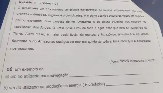 Questão 11- (Valor:1,0 )
Brasil tem um dos maiores complexos hidrográficos do mundo , apresentando rios com
grandes extensões , larguras e profundidades A maioria dos rios brasileiros nasce em regiōes
pouco elevadas , com exceção do rio Amazonas e de alguns afluentes que nascem na
cordilheira dos Andes . O Brasil possui 8%  de toda a água doce que está . na superficie da
Terra . Além disso , a maior bacia fluvial do mundo , a Amazônica , também fica no Brasil.
Somente o rio Amazonas deságua no mar um quinto de toda a água doce que é despejada
nos oceanos.
( fonte : WWW .infoescola .com.br)
DE um exemplo de
a) um rio utilizado para navegação
__
b) um rio utilizado na produção de energia (Hidrelétrica)
__