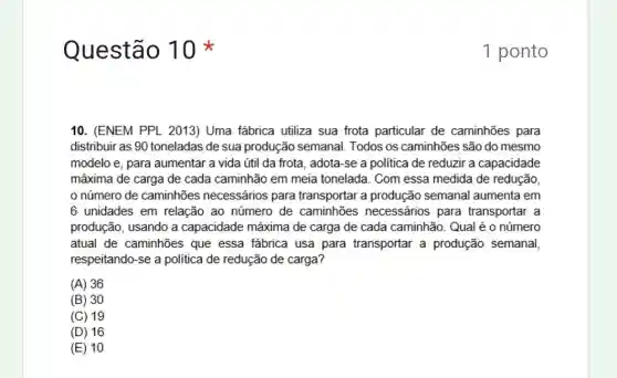 Questão 1
10. (ENEM PPL 2013)Uma fábrica utiliza sua frota particular de caminhões para
distribuir as 90 toneladas de sua produção semanal. Todos os caminhões são do mesmo
modelo e, para aumentar a vida útil da frota, adota-se a politica de reduzir a capacidade
máxima de carga de cada caminhão em meia tonelada. Com essa medida de redução,
número de caminhões necessários para transportar a produção semanal aumenta em
6 unidades em relação ao número de caminhões necessários para transportar a
produção, usando a capacidade máxima de carga de cada caminhão . Qual é o número
atual de caminhões que essa fábrica usa para transportar a produção semanal
respeitando-se a politica de redução de carga?
(A) 36
(B) 30
(C) 19
(D) 16
(E) 10
1 ponto