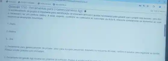 Questão 1/10
- Ferramentas para o Gerenciamento Agil
monitoramento do projeto é importante para de possiveis desvios e ajustes necessários para garantir que o projeto terá sucesso, para isso
é necessário ter um controle efetivo. A esse respeito, conforme os conteúdos do texto-base da Aula 6, relacione corretamente os elementos às suas respectivas descrições resumidas:
1 -Trello
2 -Asana
3-Jira
( ) ferramenta para gerenciamento de projeto, ideal para equipes pequenas baseado no esquema de listas, cartoes e quadros para organizar as tarefas Possui versão gratuita com limitações.