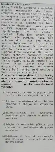 Questão 11-0,22 ponto
(ENEM/2023)No cemitério, a sociedade
religiosa encarregada do - funeral
aterrorizada cerimônia de tal
forma que a mãe de Herzog perdeu o
momento em que o caixão do filho
começou a ser coberto pela terra.
Quatro jornalistas que estavam presos
no DOI chegaram para assistir ao
sepultamento. Um se afastara,
chorando Dizia: Eles matam, eles
matam!.. Não pergunte nada. Não
podemos dizer nada . Eles matam
mesmo Falava-se baixo. Ouviram-se
dois curtos discursos . O primeiro, da
atriz Ruth Escobar: Até quando vamos
suportar tanta violência? Até quando
vamos continuar enterrando nossos
mortos em silêncio? No segundo , Audálio
Dantas recitou - Navio negreiro,de
Castro Alves: Senhor Deus dos
desgraçados I Dizei-me Vós , Senhor
Deus / Se é mentira, se é verdade, I
Tanto horror perante os céus.
acontecimento descrito no texto,
ocorrido em meados dos anos 1970,
atesta a seguinte característica I do
regime	político -institucional
vigente:
a) Incorporação da estética popular para
justificar o ideal de integraçãc nacional.
b) Afirmação da estratégia psicossocial para
favorecer o objetivo de propaganda
cívica.
d) Institucionalização de mecanismos
repressivos para eliminar os focos de
resistência.
d) Adoção de cerimoniais públicos para
controlar as manifestações de grupos
opositores.
e) Estatização de meios de comunicação
para selecionar a divulgação de atos
governamentais.