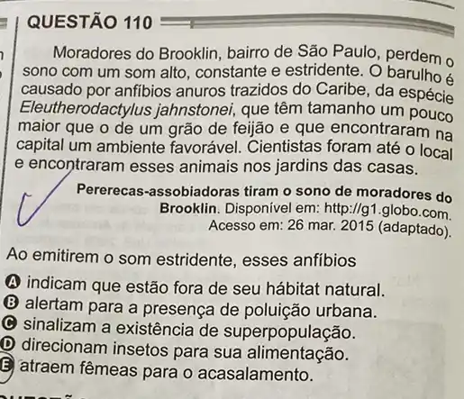 QUESTÃO 110
Moradores do Brooklin bairro de São Paulo , perdem o
sono com um som alto, constante e estridente . 0
causado por anfibios anuros trazidos do Caribe, da espécie
Eleut!erodactylus jahnstonei que têm tamanho um
maior que o de um grão de feijão e que encontraram na
capital um ambiente favorável. Cientistas foram até o local
e encontraram esses animais nos jardins das casas.
Pererecas-assobiadoras tiram o sono de moradores do
Brooklin. Disponível em: http:parallel g1 globo.com
Acesso em: 26 mar.2015 (adaptado)
Ao emitirem o som estridente, esses anfibios
(A) indicam que estão fora de seu hábitat natural.
(B) alertam para a presença de poluição urbana.
C
sinalizam a existência de superpopulação.
D direcionam insetos para sua alimentação.
E atraem fêmeas para o acasalamento.