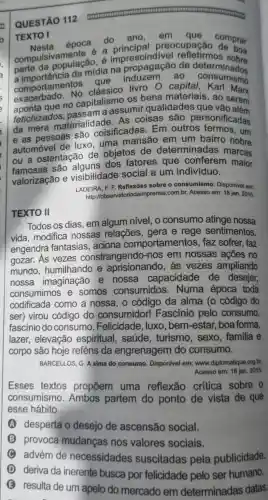 QUESTÃO 112
TEXTO I
Nesta
época do ano al preocupação comprar
compulsivamente é a imprescindivel
6 de determinados parte da populacadia na
comportamento clássico livro O capital, Karl minime
No os bens materiais
que no capitalism sumir qualidades
fetichizados a que vão
da mera materialidade As coisas são personificadas
e as pessoas são coisificadas. Em outros termos , um
automóvel de luxo, uma mansão em um bairro nobre
ou a ostentação de objetos de determinadas marcas
famosas são dos fatores que conferem maior
valorização e visibilidade social a um indivíduo.
LADEIRA, F. F. Reflexōes sobre o consumismo Disponivel em:
http://observatoriodaimprensa com.br. Acesso em: 18 jan. 2015.
TEXTO II
Todos os dias, em algum nível, o consumo atinge nossa
vida, modifica nossas relações , gera e rege sentimentos,
engendra fantasias, aciona comportamentos , faz sofrer, faz
gozar. As vezes constrangendo -nos em nossas ações no
mundo .humilhando e aprisionando, às vezes ampliando
nossa imaginação e nossa capacidade de desejar,
consumimos e somos consumidos . Numa época toda
codificada como a nossa, o código da alma (o código do
ser) virou código do consumidor!Fascínió pelo consumo,
fascinio do consumo . Felicidade, luxo , bem-estar,boa forma,
lazer, elevação espiritual, saúde , turismo, sexo , familia e
corpo são hoje reféns da engrenagem do consumo.
BARCELLOS, G. A alma do consumo. Disponivel em: www.diplomatique org.br.
Acesso em: 18 jan 2015.
Esses textos propõem uma reflexão critica sobre o
consumismo . Ambos partem do ponto de vista de que
esse hábito
A desperta o desejo de ascensão social.
B provoca mudanças nos valores sociais.
C
advém de necessidades suscitadas pela publicidade.
deriva da inerente busca por felicidade pelo ser humano.
resulta de um apelo do mercado em determinadas datas.