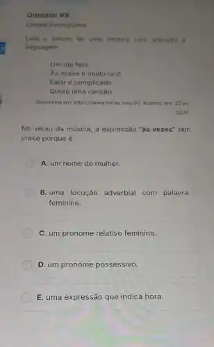 Questão 119
Lingua Portuguesa
Leia o trecho de uma musica com atenção d
linguagem.
Um dia fellz
As vezes é muito raro
Falar é complicado
Quero uma canção
Disponivel em:https://www.letras.mus br/. Acesso: em: 22 jul.
2024
No verso da música, a expressão "às vezes" tem
crase porque é
A. um nome de mulher.
B. uma locução adverbial com palavra
feminina.
C. um pronome relativo feminino.
D. um pronome possessivo.
E. uma expressão que indica hora.