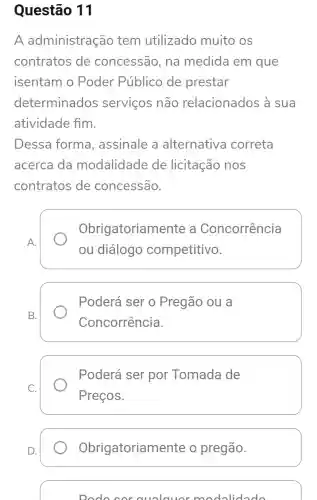 Questão 11
A administração tem utilizado muito os
contratos de concessão , na medida em que
isentam o Poder Público de prestar
determinados servicos não relacionados à sua
atividade fim.
Dessa forma , assinale a alternativa correta
acerca da modalidade de licitação nos
contratos de concessão.
A.
Obrigatoriame nte a Concorrência
ou diálogo competitivo.
B.
Poderá ser 0 Pregão ou a
Concorrência.
Poderá ser por Tomada de
Preços.
Obrigatoriame nte o pregão.
Dodo cor cualauor m adolidado