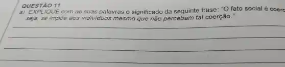 QUESTÃO 11
a) EXPL JQUE com as suas palavras o significado da seguinte frase : "O fato social é coerc
impõe aos individuos ividuos mesmo que não percebam tal coerção."
__