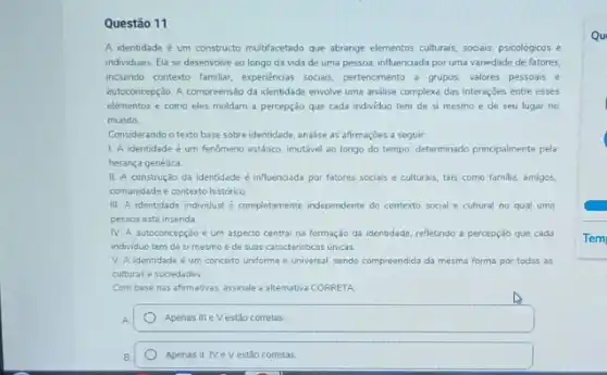 Questão 11
A identidade é um constructo multifacetado que abrange elementos culturals, socials, psicológicos
individuais. Ela se desenvolve ao longo da vida de uma pessoa, influenciada por uma variedade de fatores.
inclumdo contexto familiar, expendencias socials, pertencimento a grupos valores pessoais e
autoconcepção. A compreensão da identidade envolve uma andlise complexa das interações entre esses
elementos e como eles moldam a percepção que cada individuo tem de si mesmo e de seu lugar no
mundo
Considerando o texto base sobre identidade, analise as afirmaçōes a seguir
1. A identidade é um fenomeno estático, imutável ao longo do tempo, determinado principalmente pela
herança genética
II. A construção da identidade é influenciada por fatores sociais e culturais, tais como familia, amigos
comunidade e contexto histórico
III. A identidade individual é completamente independente do contexto social e cultural no qual uma
pessoa está insenda.
IV. A autoconcepção é um aspecto central na formação da identidade, refletindo a percepção que cada
individuo tem de si mesmo e de suas caracteristicas únicas.
V. A identidade é um conceito uniforme e universal, sendo compreendida da mesma forma por todas as
culturas e sociedades
Com base nas afirmativas.assinale a alternativa CORRETA
A.	Apenas III e V estão corretas.
Apenas II, IV e V estão corretas
Qu