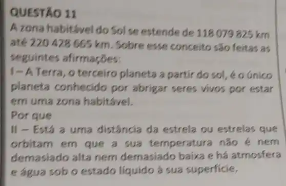 QUESTÃO 11
A zona habitável do SoI se estende de 118 079 825 km
até 220 428665 km. Sobre esse conceito são feitas as
seguintes
|- A Terra , o terceiro planeta a partir do sol , é o unico
planeta conhecid por abrigar seres vivos por estar
em uma zona habitável.
Por que
|| - Está a uma distância da estrela ou estrelas que
orbitam em que a sua não é nem
demasiado alta nem demasiado baixa e há atmosfera
e agua sob o estado liquido à sua superficie.