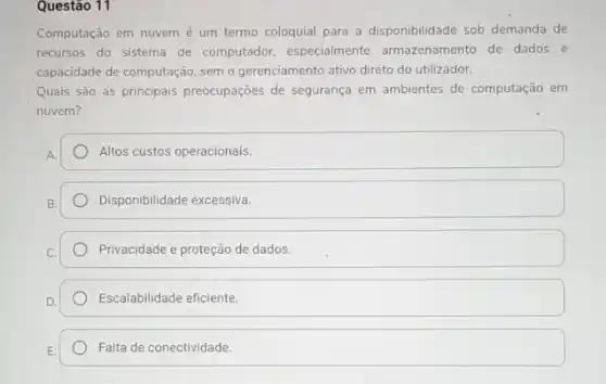 Questão 11
Computação em nuvem é um termo coloquial para a disponibilidade sob demanda de
recursos do sistema de computador, especialmente armazenamento de dados e
capacidade de computação, sem o gerenciamento ativo direto do utilizador.
Quais são as principais preocupações de segurança em ambientes de computação em
nuvem?
Altos custos operacionais.
Disponibilidade excessiva.
Privacidade e proteção de dados.
Escalabilidade eficiente.
Falta de conectividade.