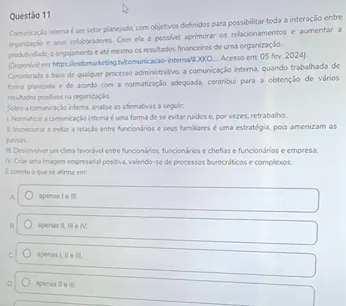 Questão 11
Comunicação Interna-éum setor planejado com objetivos definidos para possibilitar toda a interação entre
organização e seus colaboradores Com ela é possivel aprimorar os relacionamentos e aumentar a
produtividade, o engajamento e até mesmo os resultados financeiros de uma organização.
(Disponivel emm:https://endomarketing.beformunicacao -interna/'EXKO.... Acesso em:05 fev. 2024)
Considerada a base de qualquer processo administrativo,comunicangjo interna, quando trabaliada de
forma planejada e de acordo com a normatização adequada, contribui para a obtenção de vários
resultados positivos na organizaçdo.
Sobre a comunicação interna analise as afirmativas a seguir:
1. Normatizar a comunicação interna éuma forma de se evitar ruidos e por vezes, retrabalho
II. Inspecionar e evitar a relação entre funcionários e seus familiares é uma estratégia, pois amenizam as
pausas.
III. Desenvolver um clima favorive lentre funcionalios, funcionários e chefias e funcionários c empresa.
N. Criar uma imagem empresarial positiva, valendo-se de processos burocráticos e complexos.
Ecorreto o quese afirma em:
apenas le III.
apenas II,III e IV.
apenas 1,11 in
apenas II e III.