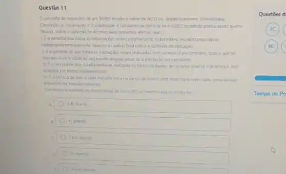 Questão 11
conjunto de requisitos de um SGED recebe o nome de ACID ou. respectivamente, Atomiodade.
Consistencia isclamento e Durablidade E fundamental verificar se o SGBD escohido possuiesses quatro
fatores Sobre o conceito de Atomicidade, podemos afirmar que
LEagarantia que todas as infermacies sejam corretamente cadastratas inviabilizando dados
cadastrocos emoneamente quando usuário finalutiliza o software de aplicaçǎo
ILE a garantia de que todas as transacoes sejam realizadas com sucesso Caso contrano tudo o que foi
alterado devera voltarao seu estado original antes de a transação ser executada
certeza de que a cada exclusio realizada no banco de dados, um arquivo reserva mantenha o item
apagado por tempo indeterminado
N. Eacerteza de cue, a cada inclusdo nova no banco de dados.uma nova copia seja chada como backup
proviscno da inclusio realizada
Combase no conceito de Atomicidade deum SGBD. e correto o que se afirma em
A
B	II. apenas
c	Iell apenas
III. apenas
E
Questoes d
1C
(6C)
Tempo de Pr