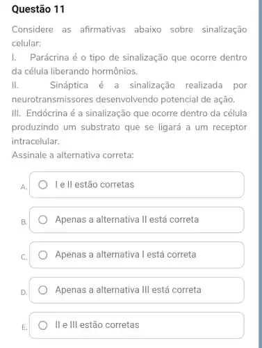 Questão 11
Considere as afirmativas abaixo sobre sinalização
celular:
1. Parácrina é o tipo de sinalização que ocorre dentro
da célula liberando hormônios.
II.	Sináptica sinalização realizada por
neurot ransmissores desenvolvendo potencial de ação.
III. Endócrina é a sinalização que ocorre dentro da célula
produzindo um substrato que se ligará a um receptor
intracelular.
Assinale a alternativa correta:
A.
le II estão corretas
Apenas a alternativa II está correta
Apenas a alternativa l está correta
Apenas a alternativa Ill está correta
II e Ill estão corretas