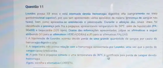 Questão 11
Lourdes possui 59 anos e está internada devido hemorragia digestiva alta (sangramento no trato
gastrointestinal superior), por isso tem apresentado vários episódios de melena (presença de sangue nas
fazes), bem como apresenta se entristecida e preocupada Durante a aferição dos sinais vitais foi
identificado a presença pele fria e pegajosa, apresentando temperatura de 36^circ C além de hipotensão (PA:
90times 60) e taquicardia (120 bpm)Diante das informações apresentadas, julgue as afirmativas a seguir
atribuindo (V) para as afirmativas VERDADEIRAS e (F) para as afirmativas FALSAS:
1. A hipotensão de Lourdes ocorreu devido perda de uma grande quantidade de sangue por causa da
hemorragia digestiva alta.
II. A taquicardia não possui relação com a hemorragia apresentada por Lourdes, uma vez que a perda de
sangue causa bradicardia.
III. A pele fria e pegajosa somada a uma temperatura de 36^circ C é justificada pela perda de sangue devido
hemorragia.
Agora, escolha a altemativa CORRETA