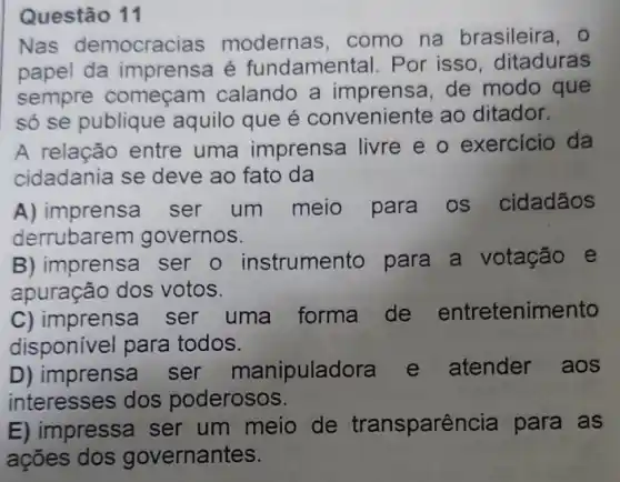 Questão 11
Nas democracias modernas . como na brasileira, 0
papel da imprensa é fundamental. Por isso, ditaduras
sempre começam calando a imprensa, de modo que
só se publique aquilo que é conveniente ao ditador.
A relação entre uma imprensa livre e o exercicio da
cidadania se deve ao fato da
A) imprensa ser um meio para os cidadãos
derrubare m governos.
B) imprensa ser o instrumento para a votação e
apuração dos votos.
C) imprensa ser uma forma de entretenimento
disponivel para todos.
D) imprensa ser manipulad atender aos
interesses dos poderosos.
E) impressa ser um meio de transparê ncia para as
ações dos governantes.