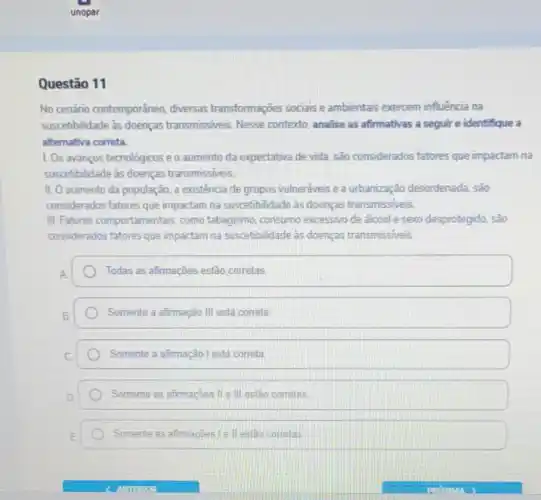 Questão 11
No cenário contemporâneo diversas transformações sociais e ambientais exercem influência na
suscetibilidade às doenças transmissiveis. Nesse contexto, analise as afirmativas a seguire identifique a
alternativa correta.
1. Os avanços tecnológicos e o aumento da expectativa de vida, são considerados fatores que impactam na
suscetbilidade às doenças transmissiveis.
II. O aumento da população a existência de grupos vulneráveis e a urbanização desordenada, são
considerados fatores que impactam na suscetibilidade as doenças transmissiveis.
III. Fatores comportamentais como tabagismo, consumo excessivo de alcool e sexo desprotegido, são
considerados fatores que impactam na suscetibilidade as doenças transmissiveis.
Todas as afirmações estão corretas
Somente a afimação III está correta.
Somente a afirmação l está correta
Somente as afrmações II III estão corretas
Somente as afimacles Le II estao correlas