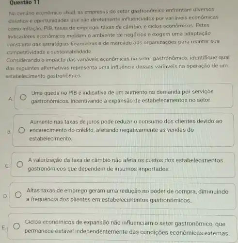 Questão 11
No cenário econômico atual, as empresas do setor gastronômico enfrentam diversos
desafios e oportunidades que são diretamente influenciados por variáveis econômicas
como inflação, PIB taxas de emprego taxas de câmbio, e ciclos econômicos .Estes
indicadores econômicos moldam o ambiente de negócios e exigem uma adaptação
constante das estratégias financeiras e de mercado das organizações para manter sua
competitividade e sustentabilidade.
Considerando o impacto das variáveis econômicas no setor gastronômico identifique qual
das seguintes alternativas representa uma influência dessas variáveis na operação de um
estabelecimento gastronômico.
Uma queda no PIB é indicativa de um aumento na demanda por servicos
gastronômicos , incentivando a expansão de estabelecimentos no setor.
B.
Aumento nas taxas de juros pode reduzir o consumo dos clientes devido ao
encarecimento do crédito, afetando negativamente as vendas do
estabelecimento.
A valorização da taxa de câmbio não afeta os custos dos estabelecimentos
gastronômicos que dependem de insumos importados
Altas taxas de emprego geram uma redução no poder de compra diminuindo
a frequência dos clientes em estabelecimentos gastronômicos.
Ciclos econômicos de expansão não influenciam o setor gastronômico, que
permanece estável independentem ente das condições econômicas externas.