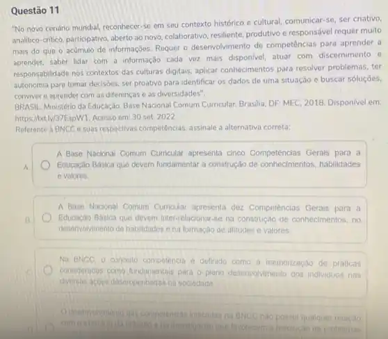 Questão 11
"No novo cenário mundial reconhecer-se em seu contexto histórico e cultural comunicar-se, ser criativo,
analitico-critico, participativo aberto ao novo, colaborativo resiliente, produtivo e responsável requer muito
mais do que o acúmulo de informações. Requer o desenvolvimento de competências para aprender a
aprender, saber lidar com a informação cada vez mais disponivel, atuar com discernimento e
responsabilidade nos contextos das culturas digitais, aplicar conhecimentos para resolver problemas, ter
autonomia para tomar decisôes ser proativo para identificar os dados de uma situação e buscar soluções,
conviver e aprender com as diferenças e as diversidades".
BRASIL Ministério da Educação Base Nacional Comum Curricular Brasilia, DF: MEC, 2018 Disponivel em:
https://bit.ly/37EspW1. Acesso em 30 set. 2022
Referente a BNCC e suas respectivas competências assinale a alternativa correta
A Base Nacional Comum Curricular apresenta cinco Competéncias Gerals para a
Educação Básica que devem fundamentar a construção de habilidades
e valores.
A Base Nacional Comum Curricular apresenta dez Competênclas Gerais para a
Educação Basica que devem Inter-relacionar-se na construção de conhecimentos, no
desenvolvimento de habilidades o na formação de atitudes e valores.
Na BNCC, 0 concello competencia e definido como a memorização de práticas
consideradas como fundamentals para o pleno desenvolvimento dos individuos nas
diversas acbes desempenhadas na socledade
desenvolvimento das compolencias indicadas na BNCC
C. nào possui qualquer relação
com o exercicio da toflexio e da invostigacao que favorecem resolução de problemas