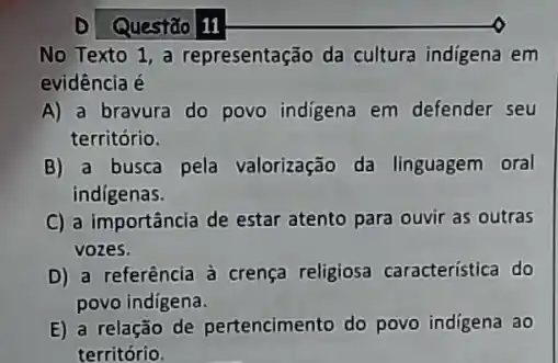 Questão 11
No Texto 1, a representação da cultura indigena em
evidência é
A) a bravura do povo indigena em defender seu
território.
B) a busca pela valorização da linguagem oral
indígenas.
C) a importância de estar atento para ouvir as outras
vozes.
D) a referência à crença religiosa característica do
povo indigena.
E) a relação de pertencimento do povo indigena ao
território.