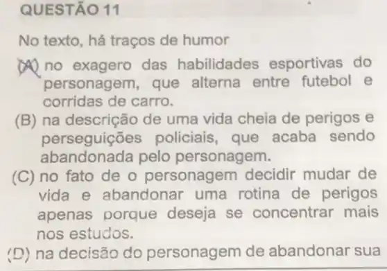 QUESTÃO 11
No texto, há traços de humor
no exagero das habilidades esportivas do
personagem, que alterna entre futebol e
corridas de carro.
(B) na descrição de uma vida cheia de perigos e
perseguições policiais, que acaba sendo
abandonada pelo personagem.
(C) no fato de o personagem decidir mudar de
vida e abandonar uma rotina de perigos
apenas porque deseja se concentrar mais
nos estudos.
(D) na decisão do personagem de abandonar sua