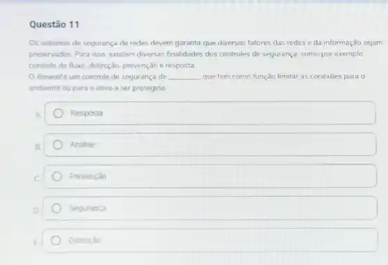 Questão 11
Os sistemas de seguranç de redes devem garantir que diversos fatores das redes e da informação sejam
preservados. Para isso existem diversas finalidades dos controles de segurança como por exemplo
controle de fluxo, detecção prevenção e resposta
firewallé um controle de segurança de __ que tem como função limitar as conexōes para o
ambiente ou para o ativo a ser protegido
Resposta
Analise
Prevenção
Segurança
Detecção