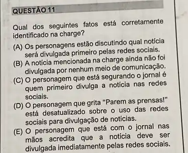 QUESTÃO 11
Qual dos seguintes fatos está corretamente
identificado na charge?
(A) Os personagens estão discutindo qual notícia
será divulgada primeiro pelas redes sociais.
(B) A notícia mencionada na charge ainda não foi
divulgada por nenhum meio de comunicação.
(C) O personagem que está segurando o jornal
quem primeiro divulga a noticia nas redes
sociais.
(D) O personagem que grita "Parem as prensas!"
está desatualizado sobre o uso das redes
sociais para divulgação de noticias.
(E) O personagem que está com o jornal nas
mãos acredita que a noticia deve ser
divulgada imediatamente pelas redes sociais.