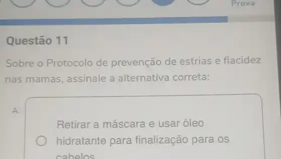 Questão 11
Sobre o Protocolo de prevenção de estrias e flacidez
nas mamas assinale a alternativa correta:
A.
Retirar a máscara e usar óleo
hidratante para finalização para os
cahelos