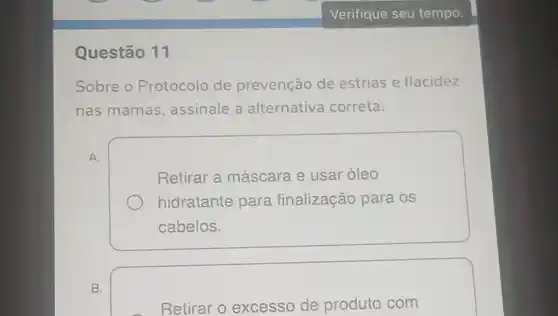 Questão 11
Sobre o Protocolo de prevenção de estrias e flacidez
nas mamas , assinale a alternativa correta:
A.
Retirar a máscara e usar óleo
hidratante para finalização para OS
cabelos.
B.
Retirar o excesso de produto com