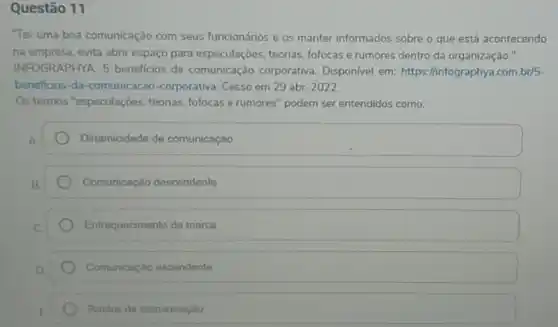 Questão 11
"Ter uma boa comunicação com seus funcionários e os manter informados sobre - que está acontecendo
na empresa, evita abrir espaço para especulaçōes teorias, fofocas e rumores dentro da organização."
INFO GRAPHYA. 5 beneficios da comunicação corporativa Disponivel em: https://infographya.com br/5-
beneficios-da-comunicacao -corporativa. Cesso em 29 abr. 2022
Os termos "especulaçōes , téorias, fofocas e rumores " podem ser entendidos como:
Dinamicidade de comunicação
Comunicação descendente
Enfraquecimento da marca
Comunicação ascendente
Ruidos de comunicação