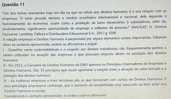 Questão 11
"Um dos temas veementes hoje em dia no que se refere aos direitos humanos é a sua relação com as
empresas. O setor privado domina o cenário econômico internacional e nacional, dele depende o
funcionamento da economia assim como a produção de bens necessários à subsistência, além de,
evidentemente, significarem oportunidade de emprego a milhares de pessoas."(MAHLKE, H. Direitos
Humanos. Londrina: Editora e Distribuidora Educacional S.A . 2017.p 159)
A relação empresas e Direitos Humanos é perpassada por alguns elementos sociais importantes. Sabendo
disso no contexto apresentado analise as afirmativas a seguir:
1 - Questōes como sustentabilidade e o respeito aos direitos trabalhistas são frequentemente pontos a
serem criticados na atuação das empresas e que possuem impacto direto na proteção dos direitos
humanos.
II-Em 2011,0 Conselho de Direitos Humanos da ONU aprovou os Principios Orientadores de Empresas e
Direitos Humanos. São 31 principios que visam aprimorar a relação entre a atuação do setor privado e a
proteção dos direitos humanos.
III - As melhores empresas e mais lucrativas são as que funcionam com cursos de Direitos Humanos E
uma estratégia empresarial conhecida, que o aumento da rentabilidade, está associado ao bem estar dos
Direitos Humanos e socials.
Considerando o contexto apresentado, é correto o que se afirma em: