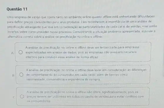 Questão 11
Uma empresa de varejo que opera tanto no ambiente online quanto offline está enfrentando dificuldades
para definir preços consistentes para seus produtos. Eles reconhecem a importância de uma análise de
precificação abrangente que leve em consideração as particularidades de cada canal de vendas, mas estão
incertos sobre como proceder nesse processo. Considerando a situação problema apresentada assinale a
alternativa correta sobre a análise de precificação no online e offline:
Aanálise de precificação no online e offline deve ser terceirizada para empresas
A.	especializadas em analise de dados, pois as empresas não possuem recursos
internos para conduzir essa analise de forma eficaz
A análise de precificação no online e offline deve levar em consideração as diferenças
B.	de comportamento do consumidor em cada canal, alêm de fatores como
sazonalidade, conveniência e experiência de compra.
Aanalise de precificação no online e offline nào differe significativamente, pois os
C.	preços devem ser uniformes em todos os canais de vendas para evitar conflitos com
as consumidores