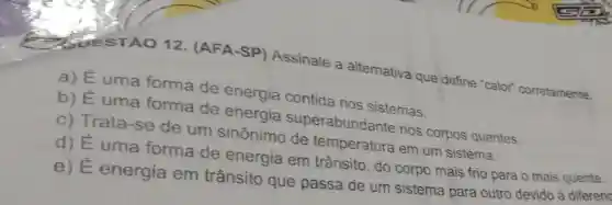 QUESTÃO 12 (AFA-SP)Assinale a alternativa que define "calor"corretamente.
a) É uma forma de energia contida nos sistemas.
b) É uma forma de energia superabundante nos corpos quentes.
C) Trata -se de um sinônimo de temperatura em um sistema.
d) É uma forma de energia em trânsito, do corpo mais frio para o mais quente.
e) E energia em trânsito que passa de um sistema para outro devido à diferen