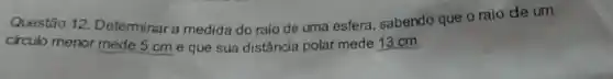 Questão 12 Determinar a medida do raio de uma esfera, sabendo que o raio de um
circulo menor mede 5 cm e que sua distância polar mede 13 cm.