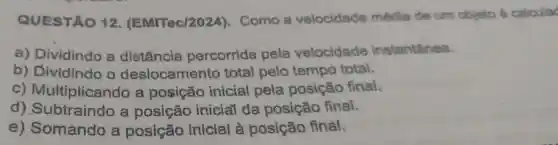 QUESTÃO 12 (EMITec/2024 ). Como a velocidade média de um objeto é calcula
a) Dividindo a distância percorrida pela velocidade instantânea.
b) Dividindo o deslocamento total pelo tempo total.
C)Multiplicando a posição inicial pela posição final.
d) Subtraindo a posição inicial da posição final.
e) Somando a posição inicial à posição final.