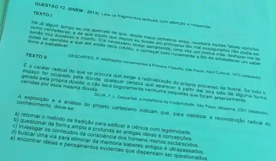 QUESTÃO 12. (ENEM - 2013). Lela os fragmentos textuais com atenção e responda:
TEXTO
Há já algum tempo eu me apercebi de que desde meus primeiros anos recebera muitas falsas opiniōes
como verdadeiras, e de que aquilo que depols eu fundei em principios tão mal assegurados nào podia ser
senão mui duvidoso e incerto. Era necessário tentar seriamente, uma vezz em minha vida, desfazer-me de
todas as opiniōes a que até então dera crédito e começar tudo novamente a fim de estabelece um saber
firme e inabalável.
TEXTO II
DESCARTES, R. Meditaç6es concernentes à Primeira Filosofta Sáo Paulo: Abril Cultural 1973.(adaptado)
E o caráter radical do que se procura que exige a radicalização do próprio processo de busca. Se todo o
espaço for ocupado pela dúvida, qualquer certeze que aparecer a partir dai terá sido de alguma forma
gerada pela dúvida, e não será seguramente nenhuma daquelas que foram anteriormente
varridas por essa mesma dúvida.
SILVA, F. L. Descartes a metafisica da modernidade . Sào Paulo: Moderna, 2001 (adaptado)
A exposição e a análise do projeto cartesiano indicam que para viabilizar a reconstrução radical do
conhecimento, deve-se:
a) retomar o método da tradição para edificar a ciência com legitimidade.
b) questionar de forma ampla e profunda as antigas ideias e concepçōes.
c) investigar os conteúdos da consciência dos homens menos esclarecidos.
d) buscar uma via para eliminar da memória saberes e ultrapassados.
e) encontrar ideias e pensamentos que dispensam ser questionados.