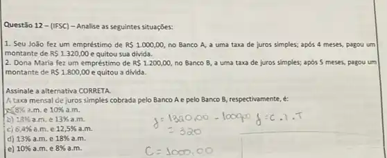 Questão 12 - (IFSC)- Analise as seguintes situaçōes:
1. Seu João fez um empréstimo de RS 1.000,00 no Banco A, a uma taxa de juros simples; após 4 meses pagou um
montante de RS1.320,00 e quitou sua divida.
2. Dona Maria fez um empréstimo de RS 1.200,00 no Banco B, a uma taxa de juros simples; após 5 meses pagou um
montante de RS 1.800,00 e quitou a divida.
Assinale a alternativa CORRETA
A taxa mensal de juros simples cobrada pelo Banco A e pelo Banco B, respectivamente, é:
8% a.m . e 10%  a.m.
b) 13%  a.m. e 13% a.m
cj 6,4%  a.m. e 12,5% a.m
d) 13%  a.m. e 18% a.m
e) 10%  a.m.e 8% a.m