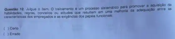 Questão 12. Julgue o item: O treinamento é um processo sistemático para promover a aquisição de
regras, conceitos ou attitudes que resultem em uma melhoria da adequação entre as
caracteristicas dos empregados e as exigências dos papéis funcionais.
( ) Certo
() Errado