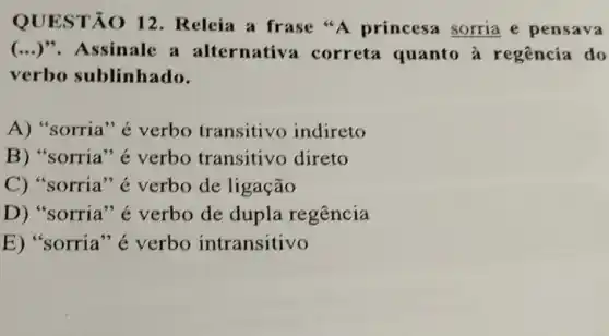 QUESTÃO 12 . Releia a frase "A princesa sorria e pensava
(...)".Assinale a alternativ correta quanto à regência do
verbo sublinhado.
A) "sorria " é verbo transitivo indireto
B) "sorria" é verbo transitivo direto
C) "sorria ''é verbo de ligação
D) "sorria "é verbo de dupla regência
E) "sorria" é verbo intransitivo