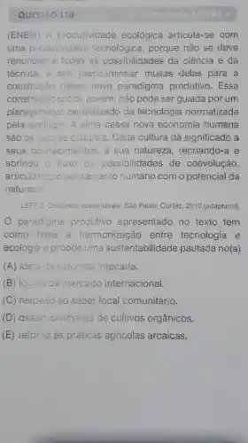 QUESTÃO 120
3" Simulado ENEM+
(ENEM)A produtividade ecológica articula -se com
uma produtividade tecnológica , porque não se deve
renunciar a todas as possibilidades da ciência e da
técnica , e sim reencaminhar muitas delas para a
construção desse novo paradigma produtivo . Essa
construcão social porém , não pode ser guiada por um
planejamento centralizado da tecnologia normatizada
pela ecologia .A alma dessa nova economia humana
são os valores culturais .Cada cultura dá significado , a
seus conhecimentos , a sua natureza , recriando-a e
abrindo o fluxo de possibilidades de coevolução,
articulando o pensamento humano com o potencial da
natureza.
LEFF, E Discursos sustentáveis . São Paulo:Cortez 2010 (adaptado)
paradigma produtivo apresentado no texto tem
como base a harmonizaçãc entre tecnologia e
ecologia e propōe uma sustentabilid ade pautada no(a)
(A)ideia de natureze intocada.
(B)lógica de mercado internacional.
(C)respeito ao saber local comunitário.
(D)desenvolvimento de cultivos orgânicos.
(E)retorno as práticas agricolas arcaicas.