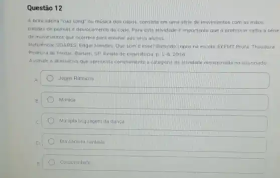 Questão 12
A brincadeira "cup song"ou música dos copos consiste em uma série de movimentos com as máos.
batidas de palmas e deslocamento do copo. Para esta atividade é importante que o professor saiba a série
de movimentos que ocorrerd para ensinar aos seus alunos
Referência: SOARES, Edgar Mendes. Que som é esse? Batendo copos na escola. EEFMT Profa Theodora
Pedreira de Freitas. Barueri SP. Relato de experiencia 1-8.2016
Assinale a alternativa que apresenta corretamente a categoria da atividade mencionada no enunciado:
Jogos Ritmicos
Mimica
Multipla linguagem da danca
Brincadeira cantada
Corporeidade