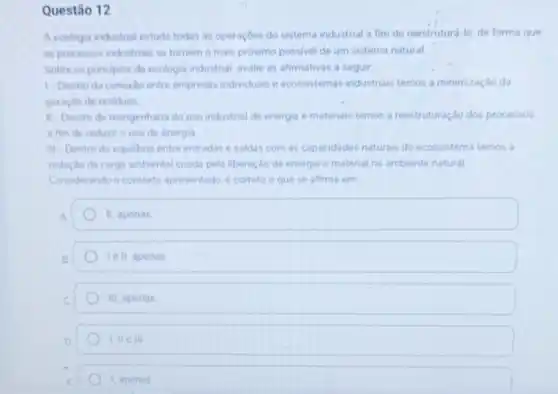 Questão 12
A ecologia industrial estuda todas as operaçōes do sistema industrial a fim de reestruturá-lo, de forma que
os processos industriais se tomem o mais proximo possivel de um sistema natural
Sobre os principios da ecologia industrial, avalie as afirmativas a seguir
1. Dentro da conexio entre empresas individuais e ecossistemas industriais temos a minimização da
geraçǎo de residuos
II-Dentro da reengenharia do uso industrial de energia e materiais temos a reestruturaçdo dos processos
a fim de reduzit o uso de energia
III Dentro do equilibrio entre entradas e saidas com as capacidades naturais do ecossistema temos a
reduçdo da carga ambiental criada pela liberação de energia e material no ambiente natural
Considerando o contexto apresentado, é correto o que se afirma em
II, apenas
le II, apenas
III, apenas
I. II ell
1, apenas