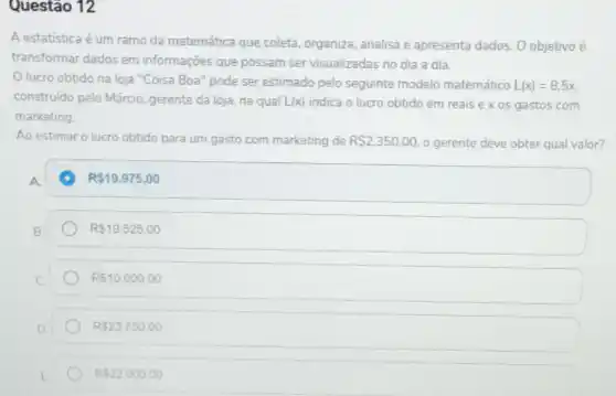 Questão 12
A estatística é um ramo da matemática que coleta, organiza, analisa e apresenta dados. O objetivo é
transformar dados em informações que possam ser visualizadas no dia a dia.
Olucro obtido na loja "Coisa Boa" pode ser estimado pelo seguinte modelo matemático L(x)=8,5x
construido pelo Márcio gerente da loja, na qual L(x) indica o lucro obtido em reais ex os gastos com
marketing.
Ao estimar o lucro obtido para um gasto com marketing de R 2.350,00 o gerente deve obter qual valor?
A.
A R 19.975,00
R 19.525,00
R 10.000,00
R 23.750,00
R 22.000.00